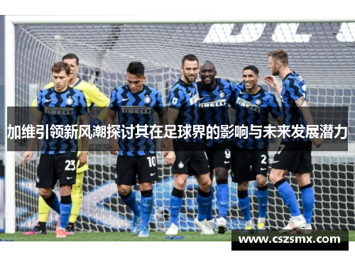 加维引领新风潮探讨其在足球界的影响与未来发展潜力