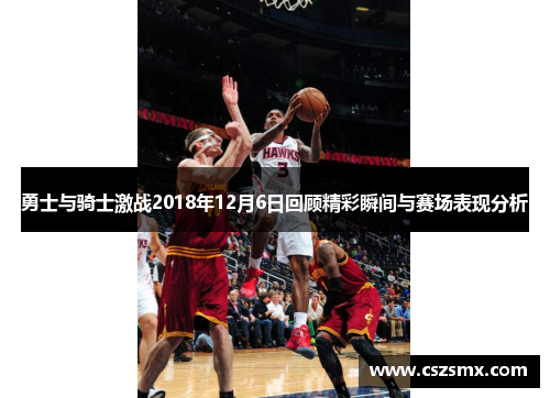 勇士与骑士激战2018年12月6日回顾精彩瞬间与赛场表现分析