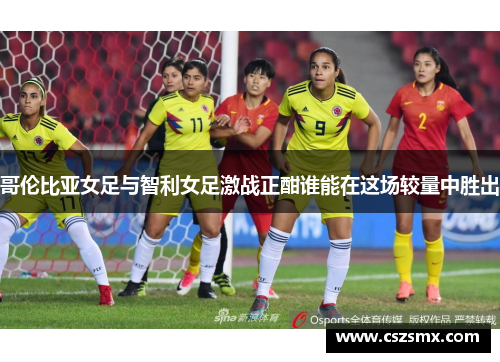 哥伦比亚女足与智利女足激战正酣谁能在这场较量中胜出