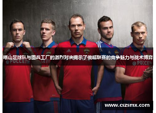 喀山足球队与图兵工厂的激烈对决揭示了俄超联赛的竞争魅力与战术博弈