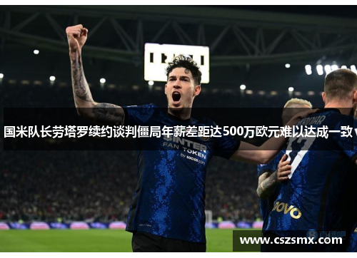 国米队长劳塔罗续约谈判僵局年薪差距达500万欧元难以达成一致