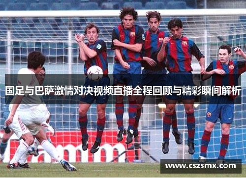 国足与巴萨激情对决视频直播全程回顾与精彩瞬间解析