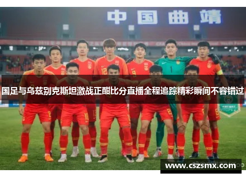 国足与乌兹别克斯坦激战正酣比分直播全程追踪精彩瞬间不容错过