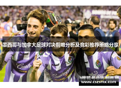 墨西哥与加拿大足球对决前瞻分析及竞彩推荐策略分享