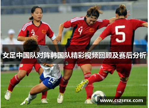 女足中国队对阵韩国队精彩视频回顾及赛后分析
