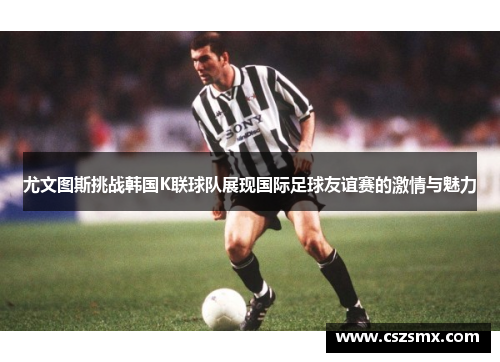 尤文图斯挑战韩国K联球队展现国际足球友谊赛的激情与魅力