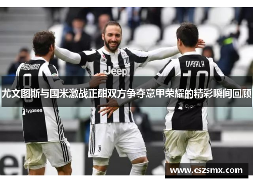 尤文图斯与国米激战正酣双方争夺意甲荣耀的精彩瞬间回顾