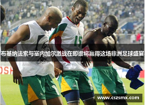 布基纳法索与塞内加尔激战在即谁将赢得这场非洲足球盛宴