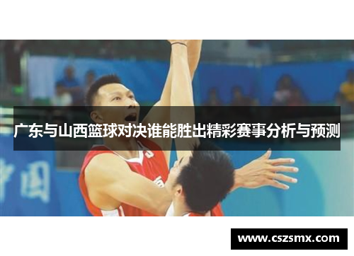 广东与山西篮球对决谁能胜出精彩赛事分析与预测