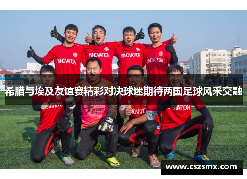 希腊与埃及友谊赛精彩对决球迷期待两国足球风采交融