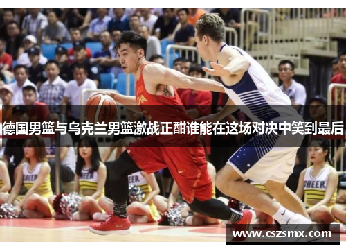 德国男篮与乌克兰男篮激战正酣谁能在这场对决中笑到最后
