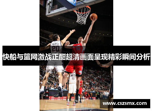 快船与篮网激战正酣超清画面呈现精彩瞬间分析