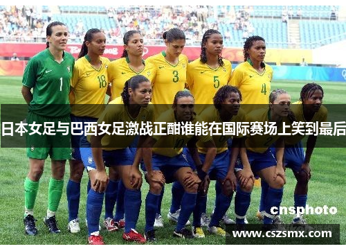 日本女足与巴西女足激战正酣谁能在国际赛场上笑到最后