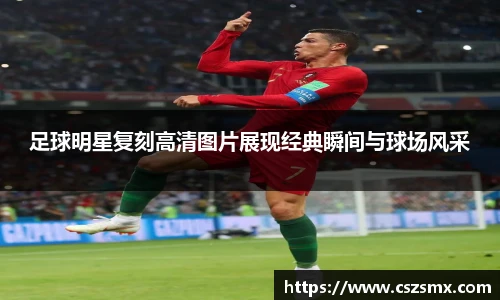 足球明星复刻高清图片展现经典瞬间与球场风采